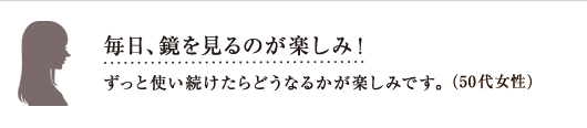 毎日、鏡を見るのが楽しみ!ずっと使い続けたらどうなるかが楽しみです。(50代女性)