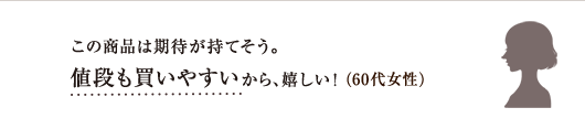 この商品は期待が持てそう。値段も買いやすいから、嬉しい!(60代女性)