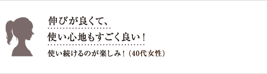 伸びが良くて、使い心地もすごく良い!使い続けるのが楽しみ!(40代女性)