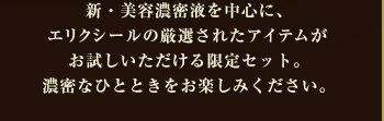 新・美容濃密液を中心に、エリクシールの厳選されたアイテムがお試しいただける限定セット。濃密なひとときをお楽しみください。