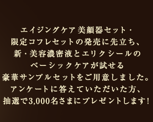 エイジングケア美顔器セット・限定コフレセットの発売に先立ち、新・美容濃密液とエリクシールのベーシックケアが試せる豪華サンプルセットをご用意しました。アンケートに答えていただいた方、抽選で3,000名さまにプレゼントします！