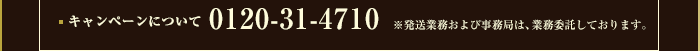 キャンペーンについて 0120-31-4710 ※発送業務および事務局は、業務委託しております。