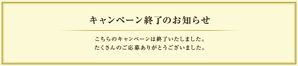キャンペーン終了のお知らせ こちらのキャンペーンは終了いたしました。たくさんのご応募ありがとうございました。