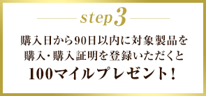 STEP3 購入日から90日以内に対象製品を購入・購入証明を登録いただくと100マイルプレゼント！