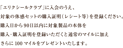 「エリクシールクラブ」に入会のうえ、対象の体感セットの購入証明（レシート等）を登録ください。購入日から90日以内に対象製品の本体を購入・購入証明を登録いただくと通常のマイルに加えさらに100マイルをプレゼントいたします。