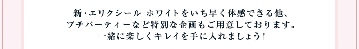 新・エリクシール ホワイトをいち早く体感できる他、プチパーティーなど特別な企画もご用意しております。一緒に楽しくキレイを手に入れましょう！