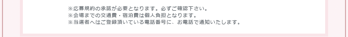 ※応募規約の承諾が必要となります。必ずご確認下さい。※会場までの交通費・宿泊費は個人負担となります。※当選者へはご登録頂いている電話番号に、お電話で通知いたします。