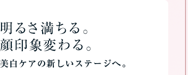 明るさ満ちる。顔印象変わる。美白ケアの新しいステージへ。