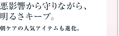 悪影響から守りながら、明るさキープ。朝ケアの人気アイテムも進化。