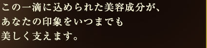 この一滴に込められた美容成分が、あなたの印象をいつまでも美しく支えます。