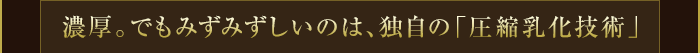 濃厚。でもみずみずしいのは、独自の「圧縮乳化技術」