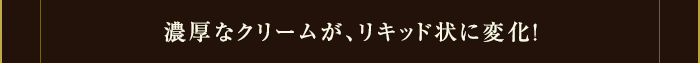 濃厚なクリームが、リキッド状に変化！