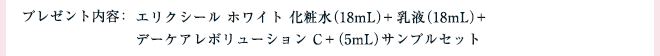 プレゼント内容：エリクシール ホワイト 化粧水（18mL）+乳液（18mL）+デーケアレボリューション C＋（5mL） サンプルセット