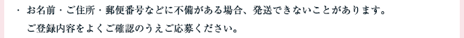 ・ お名前・ご住所・郵便番号などに不備がある場合、発送できないことがあります。ご登録内容をよくご確認のうえご応募ください。