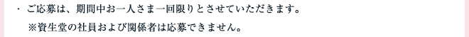 ・ ご応募は、期間中お一人さま一回限りとさせていただきます。※資生堂の社員および関係者は応募できません。