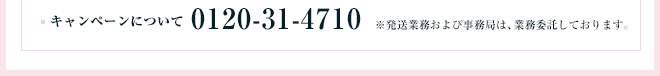 キャンペーンについて:0120-31-4710 ※発送業務および事務局は、業務委託しております。