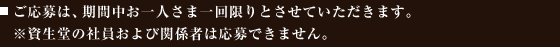 ご応募は、期間中お一人さま一回限りとさせていただきます。※資生堂の社員および関係者は応募できません。