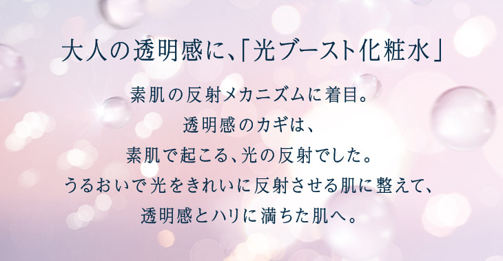 大人の透明感に、「光ブースト化粧水」 素肌の反射メカニズムに着目。透明感のカギは、素肌で起こる、光の反射でした。うるおいで光をきれいに反射させる肌に整えて、透明感とハリに満ちた肌へ。