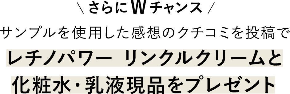 さらにWチャンス サンプルを使用した感想のクチコミを投稿で、レチノパワー リンクルクリームと化粧水・乳液現品をプレゼント