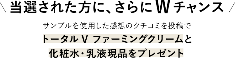 当選された方に、さらにWチャンス サンプルを使用した感想のクチコミを投稿で、トータルV ファーミングクリームと化粧水・乳液現品をプレゼント