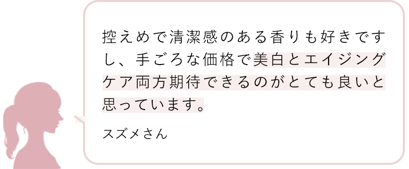 控えめで清潔感のある香りも好きですし、手ごろな価格で美白とエイジングケア両方期待できるのがとても良いと思っています。 スズメさん