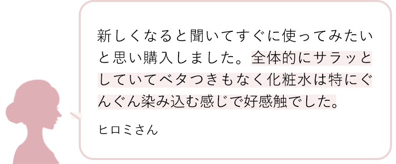 新しくなると聞いてすぐに使ってみたいと思い購入しました。全体的にサラッとしていてベタつきもなく化粧水は特にぐんぐん染み込む感じで好感触でした。 ヒロミさん