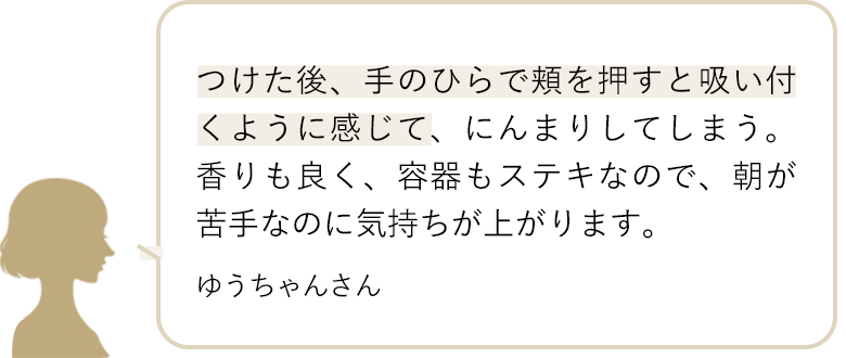 つけた後、手のひらで頬を押すと吸い付くように感じて、にんまりしてしまう。香りも良く、容器もステキなので、朝が苦手なのに気持ちが上がります。 ゆうちゃんさん