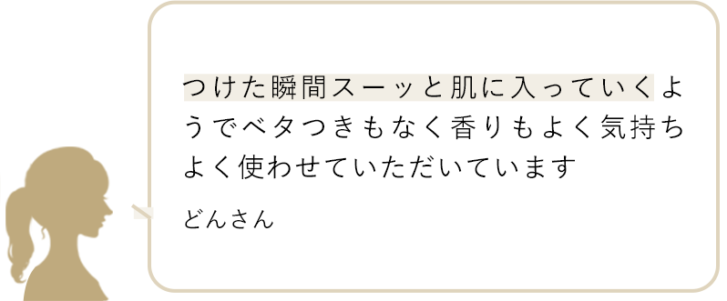 つけた瞬間スーッと肌に入っていくようでベタつきもなく香りもよく気持ちよく使わせていただいています どんさん