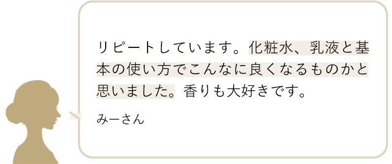 リピートしています。化粧水、乳液と基本の使い方でこんなに良くなるものかと思いました。香りも大好きです。 みーさん