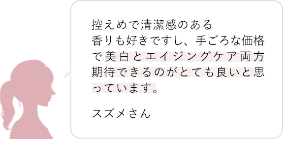 控えめで清潔感のある香りも好きですし、手ごろな価格で美白とエイジングケア両方期待できるのがとても良いと思っています。 スズメさん