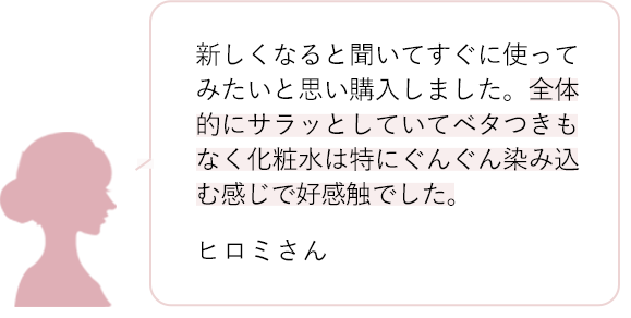 新しくなると聞いてすぐに使ってみたいと思い購入しました。全体的にサラッとしていてベタつきもなく化粧水は特にぐんぐん染み込む感じで好感触でした。 ヒロミさん