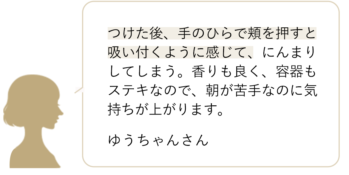 つけた後、手のひらで頬を押すと吸い付くように感じて、にんまりしてしまう。香りも良く、容器もステキなので、朝が苦手なのに気持ちが上がります。 ゆうちゃんさん