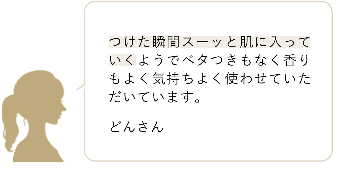 つけた瞬間スーッと肌に入っていくようでベタつきもなく香りもよく気持ちよく使わせていただいています どんさん