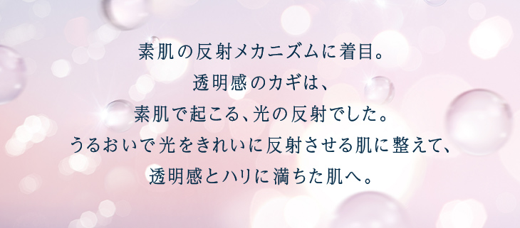 大人の透明感に、「光ブースト化粧水」 素肌の反射メカニズムに着目。透明感のカギは、肌の内側で起こる、光の反射でした。うるおいで光をきれいに反射させる肌を整えて、透明感とハリに満ちた肌へ。