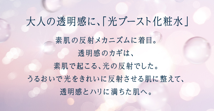 大人の透明感に、「光ブースト化粧水」 素肌の反射メカニズムに着目。透明感のカギは、肌の内側で起こる、光の反射でした。うるおいで光をきれいに反射させる肌を整えて、透明感とハリに満ちた肌へ。