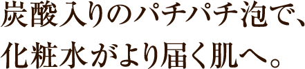炭酸入りのパチパチ泡で、化粧水がより届く肌へ。