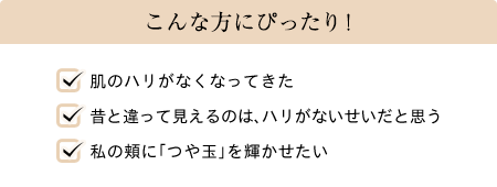 こんな方にぴったり! 肌のハリがなくなってきた 昔と違って見えるのは、ハリがないせいだと思う 私の頬に「つや玉」を輝かせたい
