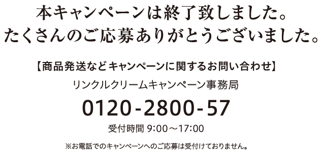 本キャンペーンは終了致しました。たくさんのご応募ありがとうございました。 【商品発送などキャンペーンに関するお問い合わせ】 リンクルクリームキャンペーン事務局 0120-2800-57受付時間 9：00～17：00 ※お電話でのキャンペーンへのご応募は受付けておりません。