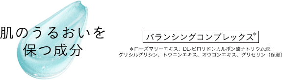 肌のうるおいを保つ成分 バランシングコンプレックス* *ローズマリーエキス、DL-ピロリドンカルポン酸ナトリウム液、グリシルグリシン、トウニンエキス、オウゴンエキス、グリセリン（保湿）