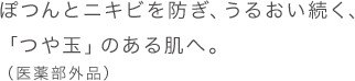 ぽつんとニキビを防ぎ、うるおい続く、「つや玉」のある肌へ。(医薬部外品)