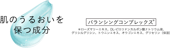 肌のうるおいを保つ成分 バランシングコンプレックス* *ローズマリーエキス、DL-ピロリドンカルポン酸ナトリウム液、グリシルグリシン、トウニンエキス、オウゴンエキス、グリセリン(保湿)