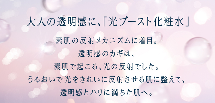 大人の透明感に、「光ブースト化粧水」 素肌の反射メカニズムに着目。透明感のカギは、素肌で起こる、光の反射でした。うるおいで光をきれいに反射させる肌に整えて、透明感とハリに満ちた肌へ。