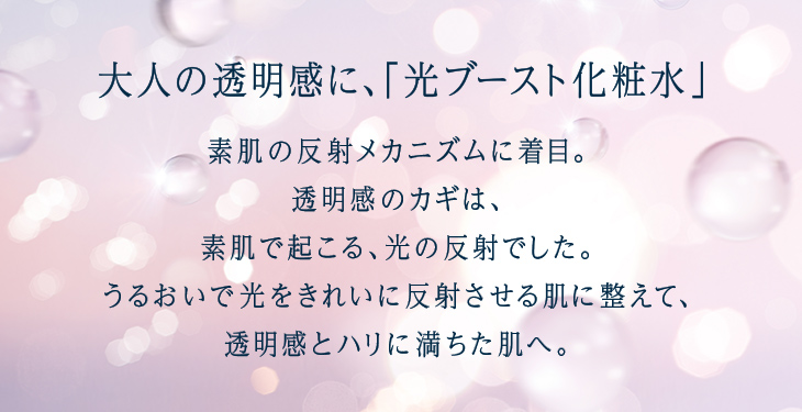 大人の透明感に、「光ブースト化粧水」 素肌の反射メカニズムに着目。透明感のカギは、素肌で起こる、光の反射でした。うるおいで光をきれいに反射させる肌に整えて、透明感とハリに満ちた肌へ。