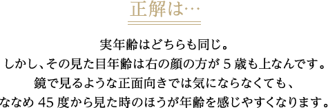 正解は・・・実年齢はどちらも同じ。しかし、その見た目年齢は右の顔の方が5歳も上なんです。鏡で見るような正面向きでは気にならなくても、ななめ45度から見た時のほうが年齢を感じやすくなります。