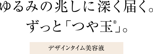 ゆるみの兆しに深く届く。ずっと「つや玉®」。デザインタイム美容液
