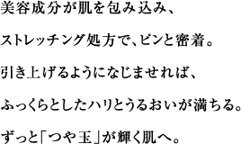 美容成分が肌を包み込み、ストレッチング処方で、ピンと密着。引き上げるようになじませれば、ふっくらとしたハリとうるおいが満ちる。ずっと「つや玉」が輝く肌へ。