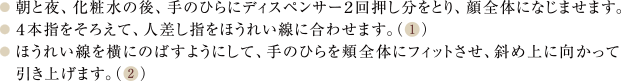 朝と夜、化粧水の後、手のひらにディスぺンサー2回押し分をとり、顔全体になじませます。4本指をそろえて、人差し指をほうれい線に合わせてます。ほうれい線を横にのばすように、手のひらを顔全体にフィットさせ、斜め上に向かって引き上げます。