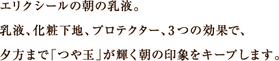 エリクシールの朝の乳液。乳液、化粧下地、プロテクター、3つの効果で、夕方まで「つや玉」が輝く朝の印象をキープします。