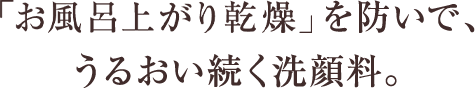 「お風呂上がり乾燥」を防いで、 うるおい続く洗顔料。