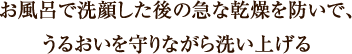 お風呂で洗顔した後の急な乾燥を防いで、 うるおいを守りながら洗い上げる